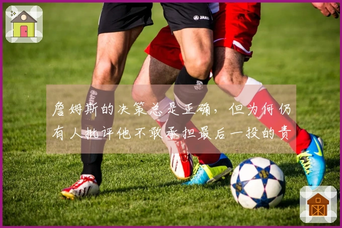 詹姆斯的决策总是正确，但为何仍有人批评他不敢承担最后一投的责任？