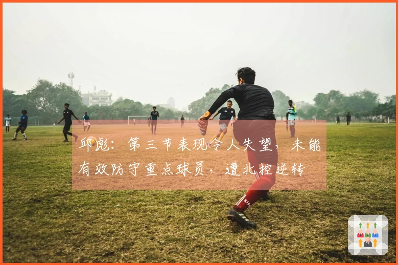 邱彪：第三节表现令人失望，未能有效防守重点球员，遭北控逆转