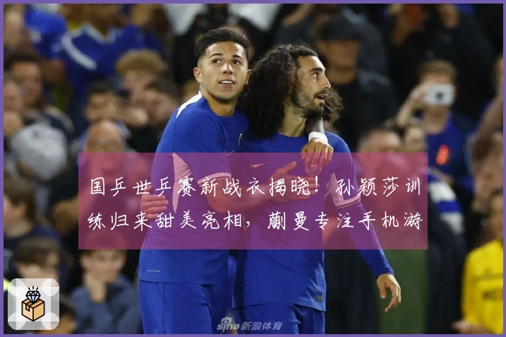 国乒世乒赛新战衣揭晓！孙颖莎训练归来甜美亮相，蒯曼专注手机游戏