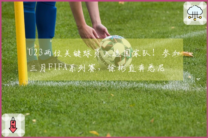 U23两位关键球员入选国家队！参加三月FIFA系列赛，徐彬直奔悉尼