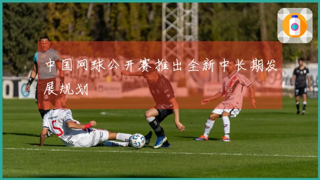 中国网球公开赛推出全新中长期发展规划