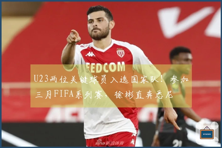 U23两位关键球员入选国家队！参加三月FIFA系列赛，徐彬直奔悉尼