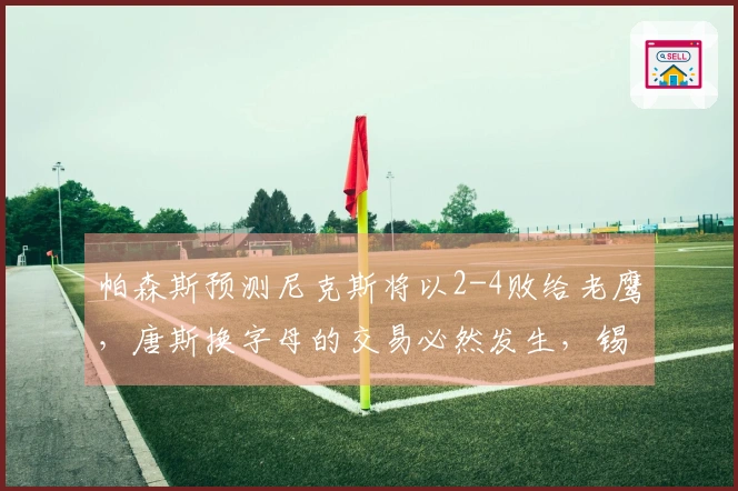 帕森斯预测尼克斯将以2-4败给老鹰，唐斯换字母的交易必然发生，锡伯杜乐开花