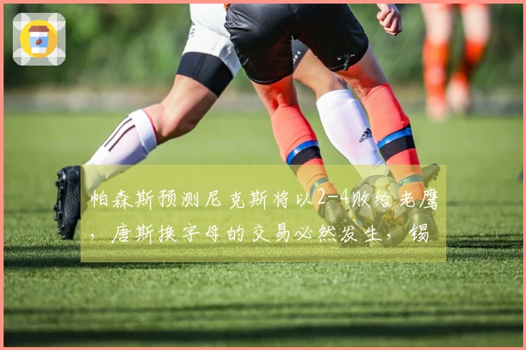 帕森斯预测尼克斯将以2-4败给老鹰，唐斯换字母的交易必然发生，锡伯杜乐开花