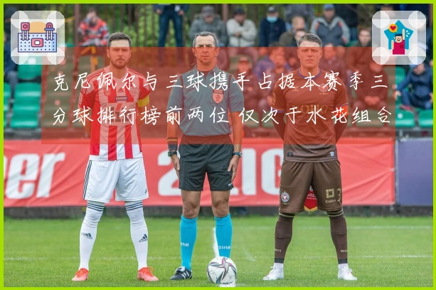 克尼佩尔与三球携手占据本赛季三分球排行榜前两位 仅次于水花组合成为联盟历史第二对