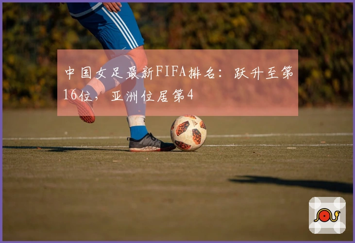 中国女足最新FIFA排名：跃升至第16位，亚洲位居第4