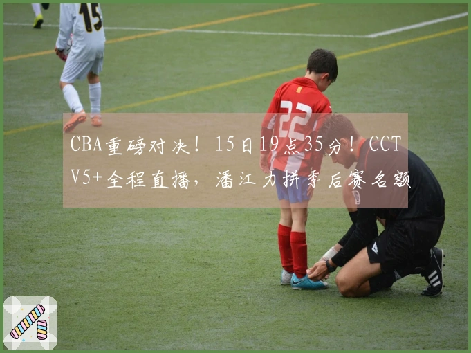 CBA重磅对决！15日19点35分！CCTV5+全程直播，潘江力拼季后赛名额