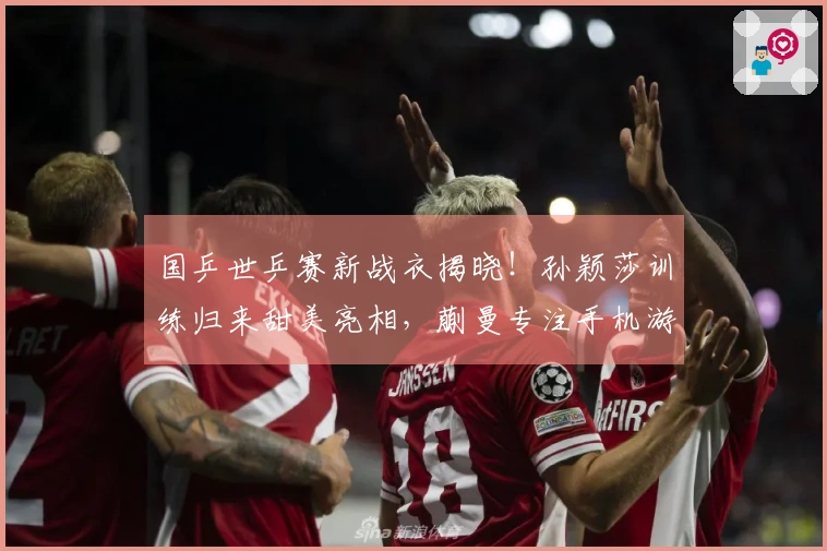 国乒世乒赛新战衣揭晓！孙颖莎训练归来甜美亮相，蒯曼专注手机游戏
