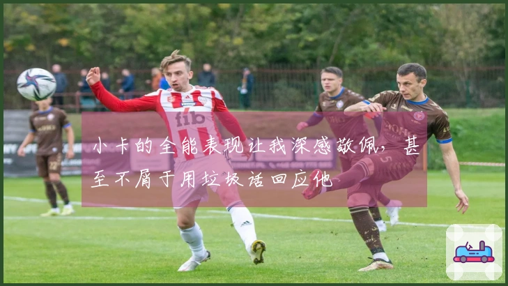 小卡的全能表现让我深感敬佩，甚至不屑于用垃圾话回应他