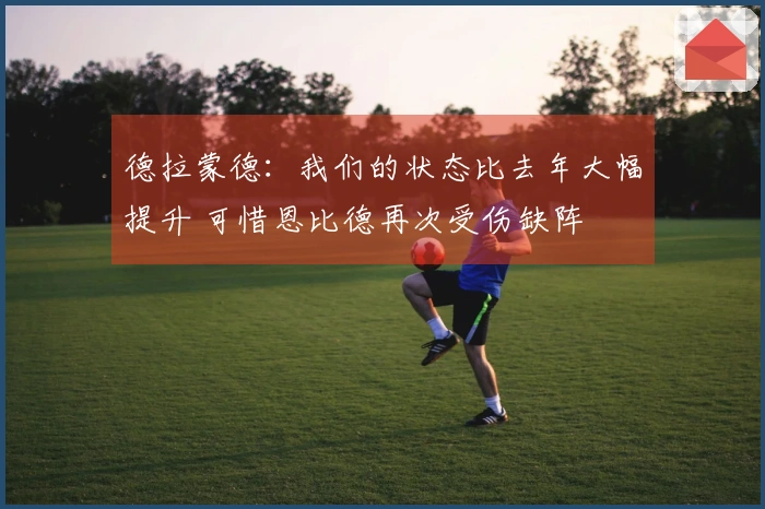 德拉蒙德：我们的状态比去年大幅提升 可惜恩比德再次受伤缺阵