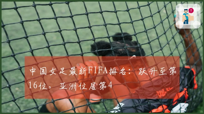 中国女足最新FIFA排名：跃升至第16位，亚洲位居第4
