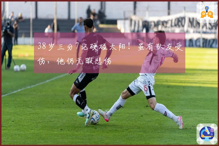 38岁三分7记硬碰太阳！虽有队友受伤，他仍无暇悲伤