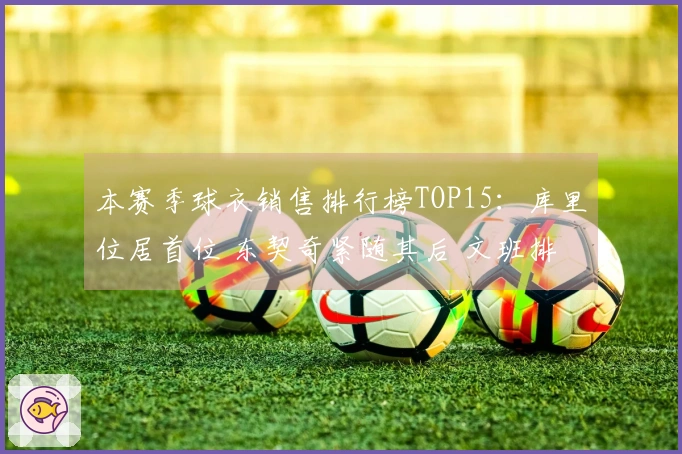 本赛季球衣销售排行榜TOP15：库里位居首位 东契奇紧随其后 文班排第四 老詹第五 弗拉格第九