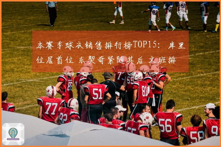 本赛季球衣销售排行榜TOP15：库里位居首位 东契奇紧随其后 文班排第四 老詹第五 弗拉格第九