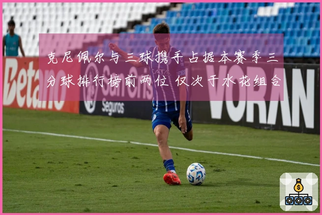 克尼佩尔与三球携手占据本赛季三分球排行榜前两位 仅次于水花组合成为联盟历史第二对