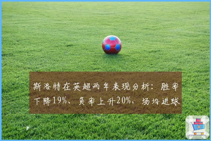 斯洛特在英超两年表现分析：胜率下降19%、负率上升20%，场均进球从2.3降至1.6