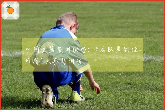 中国女篮集训动态：6名队员到位，唯有1人参与训练