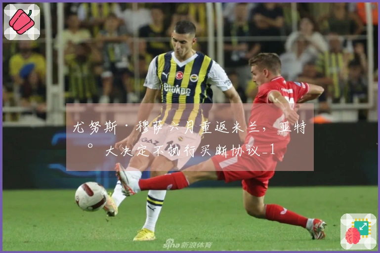 尤努斯·穆萨六月重返米兰，亚特兰大决定不执行买断协议_1