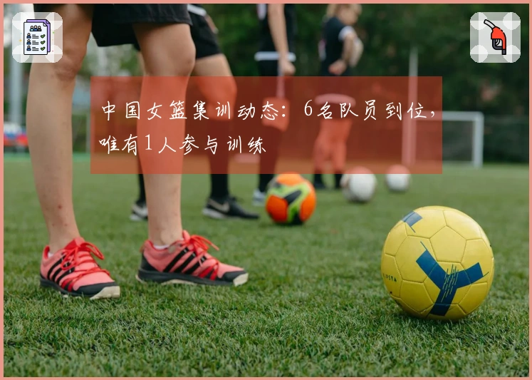 中国女篮集训动态：6名队员到位，唯有1人参与训练