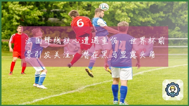 法国锋线核心遭遇重伤，世界杯前景引发关注，潜在黑马显露头角